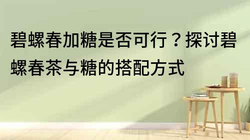 碧螺春加糖是否可行？探討碧螺春茶與糖的搭配方式
