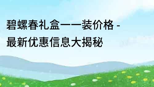 碧螺春禮盒一一裝價格 - 最新優惠信息大揭秘