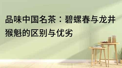 品味中國名茶：碧螺春與龍井猴魁的區別與優劣