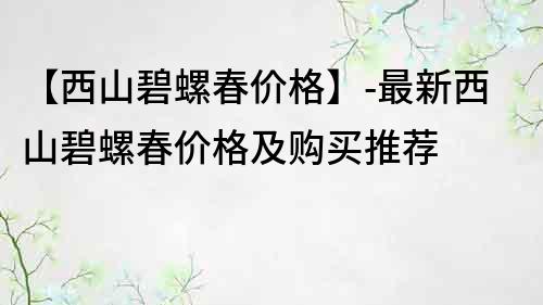 【西山碧螺春價格】-最新西山碧螺春價格及購買推薦