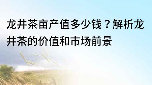 龍井茶畝產值多少錢？解析龍井茶的價值和市場前景