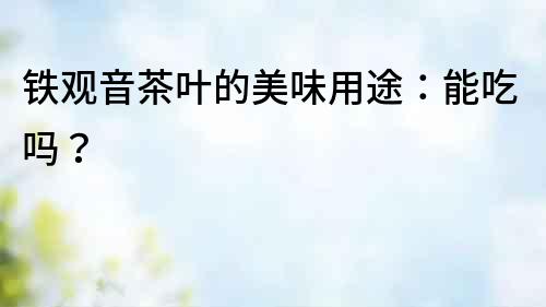 鐵觀音茶葉的美味用途：能吃嗎？