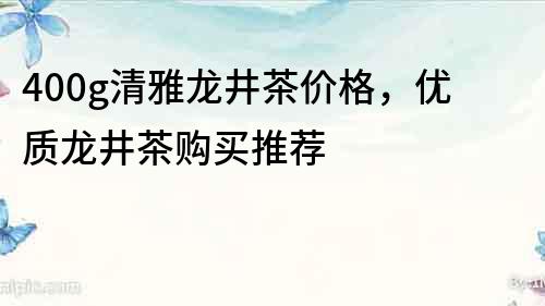 400g清雅龍井茶價格，優質龍井茶購買推薦