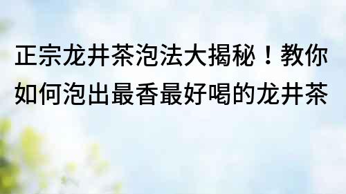 正宗龍井茶泡法大揭秘！教你如何泡出最香最好喝的龍井茶