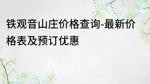 鐵觀音山莊價格查詢-最新價格表及預(yù)訂優(yōu)惠
