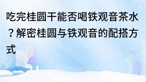 吃完桂圓干能否喝鐵觀音茶水？解密桂圓與鐵觀音的配搭方式