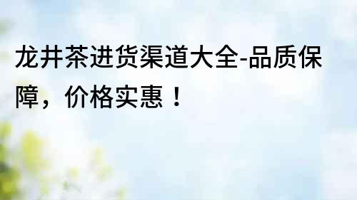 龍井茶進貨渠道大全-品質保障，價格實惠！