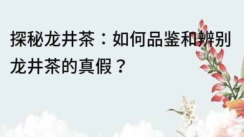 探秘龍井茶：如何品鑒和辨別龍井茶的真假？