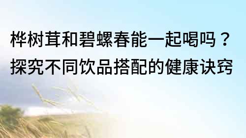 樺樹茸和碧螺春能一起喝嗎？探究不同飲品搭配的健康訣竅