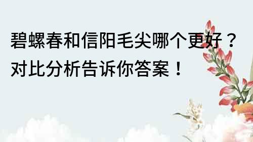 碧螺春和信陽毛尖哪個更好？對比分析告訴你答案！