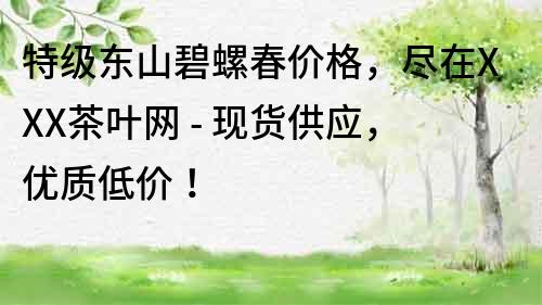 特級東山碧螺春價格，盡在XXX茶葉網 - 現貨供應，優質低價！