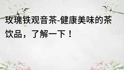 玫瑰鐵觀音茶-健康美味的茶飲品，了解一下！