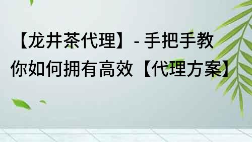 【龍井茶代理】- 手把手教你如何擁有高效【代理方案】
