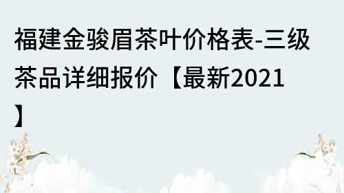 福建金駿眉茶葉價格表-三級茶品詳細報價【最新2023】