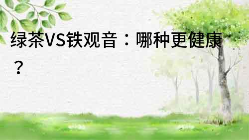 綠茶VS鐵觀音：哪種更健康？