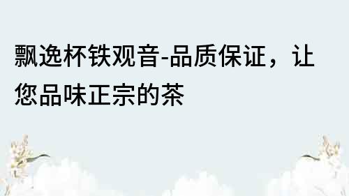 飄逸杯鐵觀音-品質保證，讓您品味正宗的茶