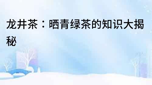 龍井茶：曬青綠茶的知識大揭秘