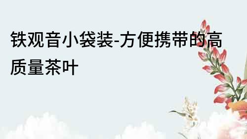 鐵觀音小袋裝-方便攜帶的高質(zhì)量茶葉