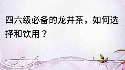 四六級必備的龍井茶，如何選擇和飲用？