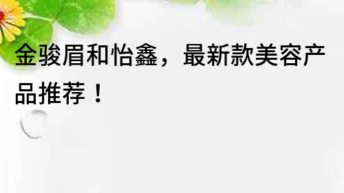 金駿眉和怡鑫，最新款美容產品推薦！