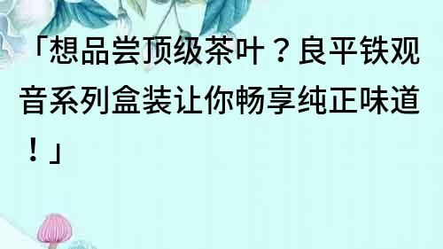 「想品嘗頂級茶葉？良平鐵觀音系列盒裝讓你暢享純正味道！」