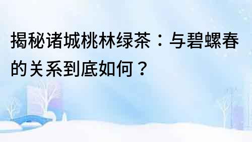 揭秘諸城桃林綠茶：與碧螺春的關系到底如何？