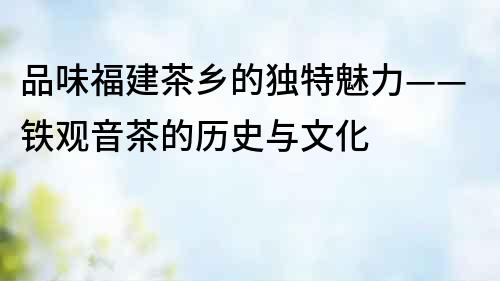 品味福建茶鄉的獨特魅力——鐵觀音茶的歷史與文化