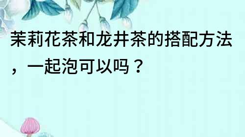 茉莉花茶和龍井茶的搭配方法，一起泡可以嗎？