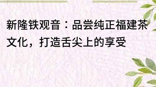 新隆鐵觀音：品嘗純正福建茶文化，打造舌尖上的享受