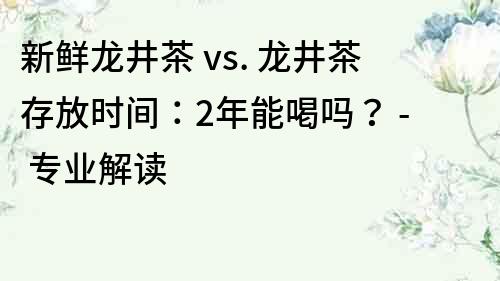 新鮮龍井茶 vs. 龍井茶存放時(shí)間：2年能喝嗎？ - 專業(yè)解讀