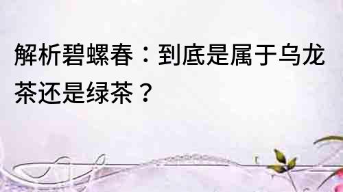 解析碧螺春：到底是屬于烏龍茶還是綠茶？