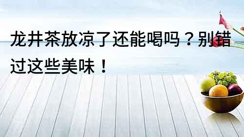 龍井茶放涼了還能喝嗎？別錯過這些美味！
