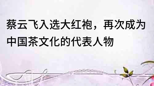蔡云飛入選大紅袍，再次成為中國茶文化的代表人物