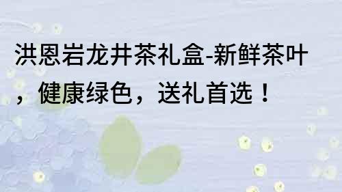 洪恩巖龍井茶禮盒-新鮮茶葉，健康綠色，送禮首選！