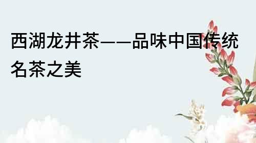 西湖龍井茶——品味中國傳統(tǒng)名茶之美