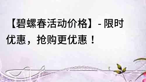 【碧螺春活動價格】- 限時優(yōu)惠，搶購更優(yōu)惠！