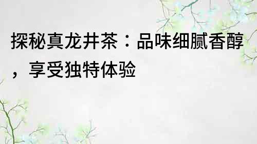 探秘真龍井茶：品味細膩香醇，享受獨特體驗