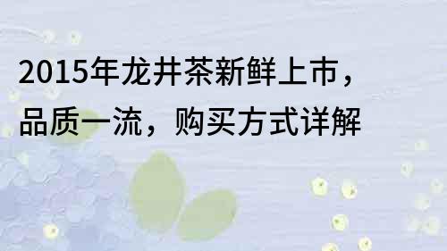 2015年龍井茶新鮮上市，品質(zhì)一流，購(gòu)買(mǎi)方式詳解