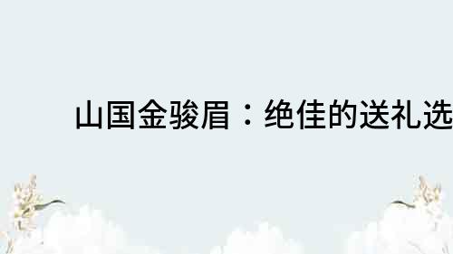 山國金駿眉：絕佳的送禮選擇