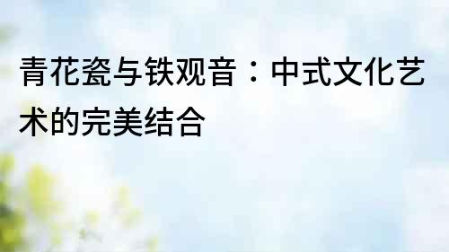 青花瓷與鐵觀音：中式文化藝術的完美結合