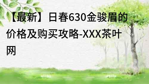 【最新】日春630金駿眉的價格及購買攻略-XXX茶葉網