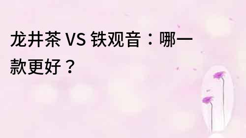 龍井茶 VS 鐵觀音：哪一款更好？