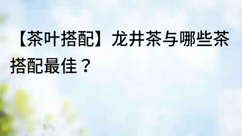 【茶葉搭配】龍井茶與哪些茶搭配最佳？
