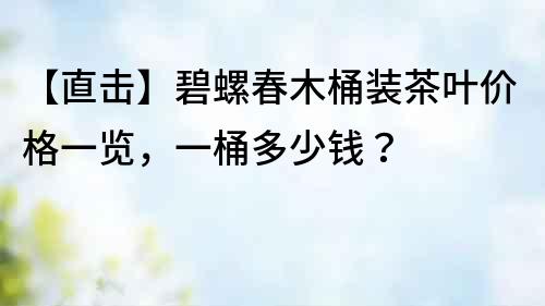 【直擊】碧螺春木桶裝茶葉價格一覽，一桶多少錢？