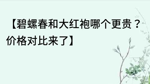 【碧螺春和大紅袍哪個更貴？價格對比來了】