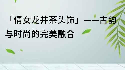 「倩女龍井茶頭飾」——古韻與時尚的完美融合