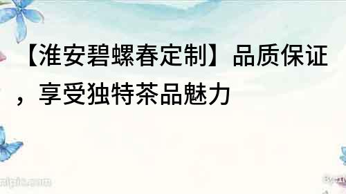 【淮安碧螺春定制】品質(zhì)保證，享受獨(dú)特茶品魅力