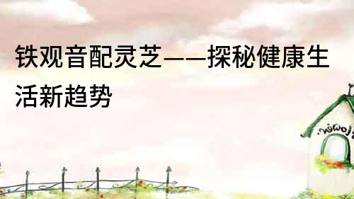 鐵觀音配靈芝——探秘健康生活新趨勢