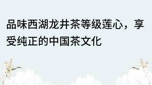 品味西湖龍井茶等級蓮心，享受純正的中國茶文化