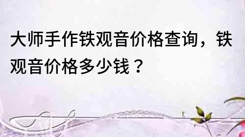 大師手作鐵觀音價格查詢，鐵觀音價格多少錢？